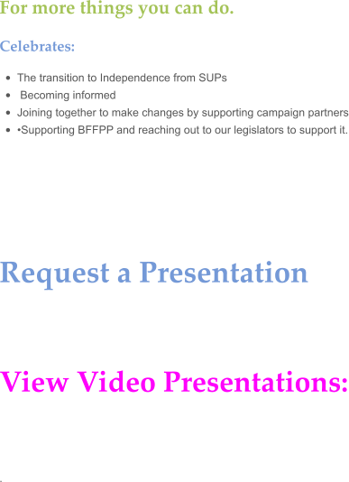 For more things you can do.  Celebrates:  •	The transition to Independence from SUPs •	 Becoming informed  •	Joining together to make changes by supporting campaign partners •	•Supporting BFFPP and reaching out to our legislators to support it.     Request a Presentation    View Video Presentations:   .