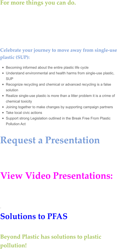For more things you can do.     Celebrate your journey to move away from single-use plastic (SUP):  •	Becoming informed about the entire plastic life cycle •	Understand environmental and health harms from single-use plastic, SUP •	Recognize recycling and chemical or advanced recycling is a false solution •	Realize single-use plastic is more than a litter problem it is a crime of chemical toxicity •	Joining together to make changes by supporting campaign partners •	Take local civic actions •	Support strong Legislation outlined in the Break Free From Plastic Pollution Act  Request a Presentation    View Video Presentations:   . Solutions to PFAS  Beyond Plastic has solutions to plastic pollution!